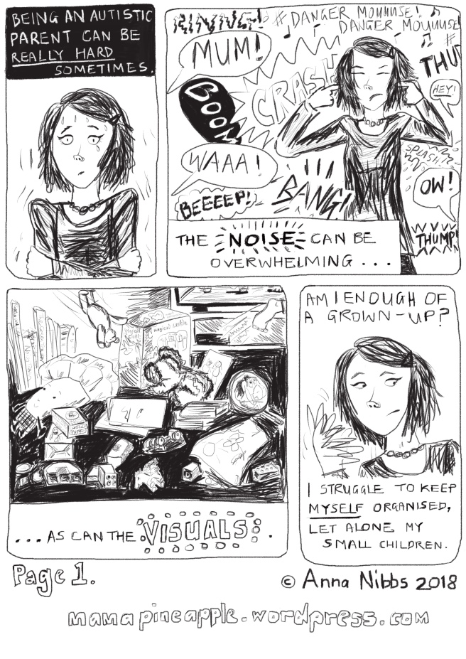 A comic strip of four panels, laid out in portrait orientation, and drawn digitally in black and white. PANEL 1: IMAGE: A headshot of Mama Pineapple, a white female-presenting person with mid-length hair, sweating, shaking, and looking exasperated, with a tear running down her left cheek. TEXT: “Being an autistic parent can be really hard sometimes.” PANEL 2: IMAGE: Mama Pineapple with her hands over her ears, surrounded and overwhelmed by a whole range of loud noises including children’s voices, loud sudden sound effects, and the Danger Mouse TV series theme. TEXT: “The noise can be overwhelming...” PANEL 3: IMAGE: A messy floor covered in Duplo bricks, soft toys, books, drawings and half eaten biscuits. A child’s foot is just disappearing out of view to the right of the panel. A teddy bear is being flung into the scene. The bottom of a switched on TV screen is just in shot at the top right hand corner. TEXT: “...as can the visuals.” PANEL 4: IMAGE: Mama Pineapple looking unsure/worried, flicking the fingers of her right hand by the side of her face. TEXT: “Am I grown-up enough? I struggle to keep myself organised, let alone my small children.”
